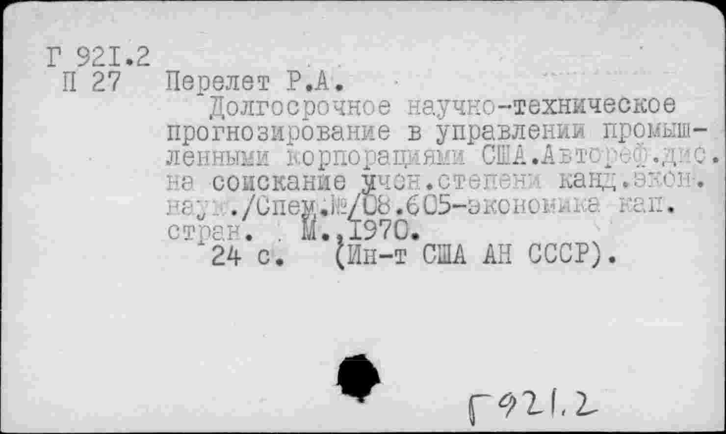 ﻿Г 921.2	. .
П 27 Перелет Р.А.
'Долгосрочное научно-техническое прогнозирование в управлении промышленными корпорациями США.АвтореА.дне. на соискание ччон.стенах канд.экон-. на;. ./Спе»;й2/и8.605-эконо1Ш<а кап. стран. . 11.. 1970.
(Ин-т США АН СССР).
стран.
24 с
